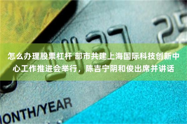 怎么办理股票杠杆 部市共建上海国际科技创新中心工作推进会举行，陈吉宁阴和俊出席并讲话