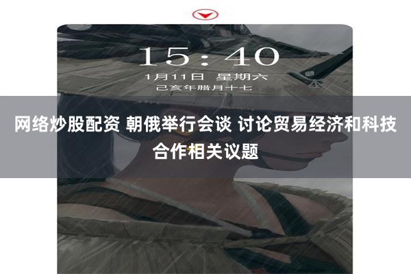 网络炒股配资 朝俄举行会谈 讨论贸易经济和科技合作相关议题