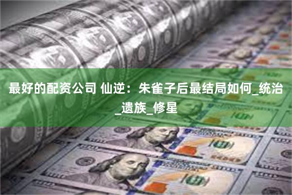 最好的配资公司 仙逆：朱雀子后最结局如何_统治_遗族_修星