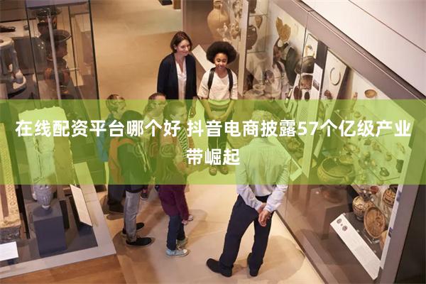 在线配资平台哪个好 抖音电商披露57个亿级产业带崛起