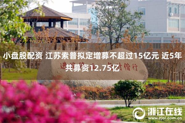 小盘股配资 江苏索普拟定增募不超过15亿元 近5年共募资12.75亿