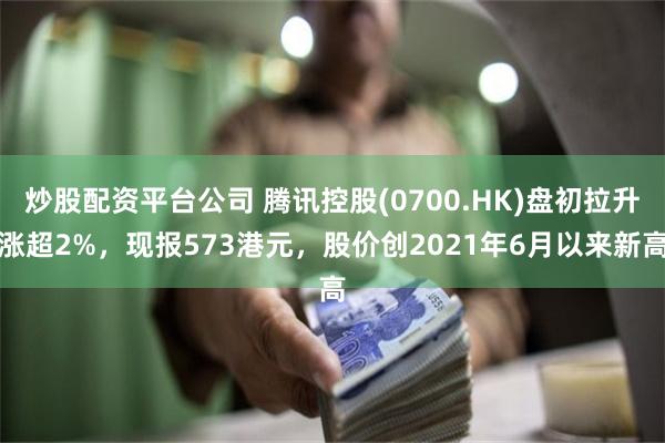 炒股配资平台公司 腾讯控股(0700.HK)盘初拉升涨超2%，现报573港元，股价创2021年6月以来新高