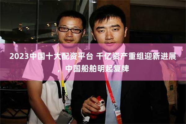 2023中国十大配资平台 千亿资产重组迎新进展，中国船舶明起复牌