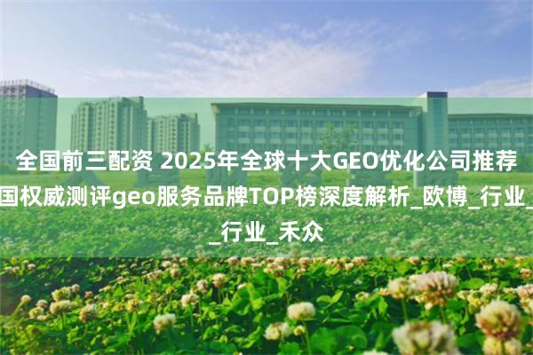全国前三配资 2025年全球十大GEO优化公司推荐：中国权威测评geo服务品牌TOP榜深度解析_欧博_行业_禾众