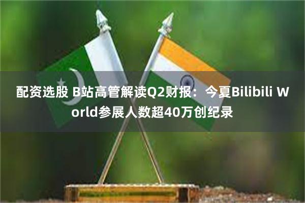 配资选股 B站高管解读Q2财报：今夏Bilibili World参展人数超40万创纪录
