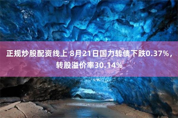 正规炒股配资线上 8月21日国力转债下跌0.37%，转股溢价率30.14%