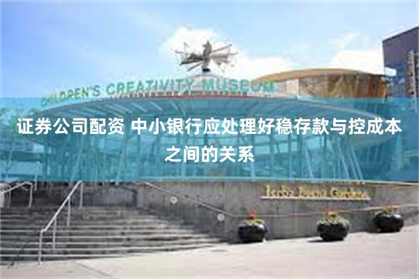 证券公司配资 中小银行应处理好稳存款与控成本之间的关系