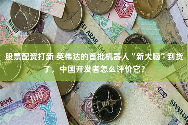 股票配资打新 英伟达的首批机器人“新大脑”到货了，中国开发者怎么评价它？