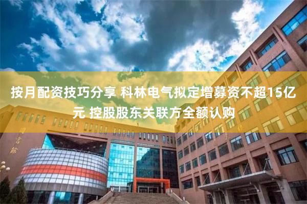 按月配资技巧分享 科林电气拟定增募资不超15亿元 控股股东关联方全额认购