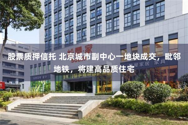 股票质押信托 北京城市副中心一地块成交,毗邻地铁,将建高品质住宅