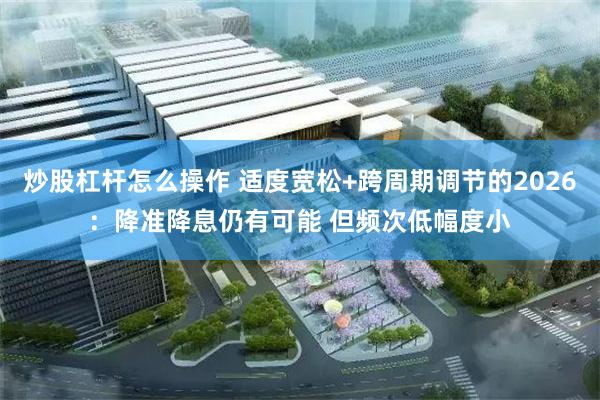 炒股杠杆怎么操作 适度宽松+跨周期调节的2026：降准降息仍有可能 但频次低幅度小